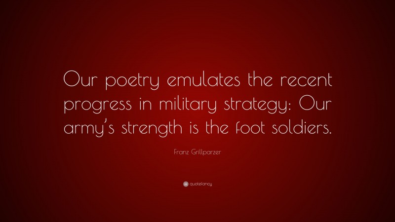 Franz Grillparzer Quote: “Our poetry emulates the recent progress in military strategy: Our army’s strength is the foot soldiers.”