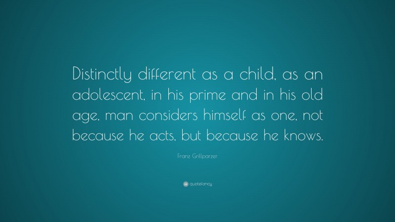 Franz Grillparzer Quote: “Distinctly different as a child, as an adolescent, in his prime and in his old age, man considers himself as one, not because he acts, but because he knows.”