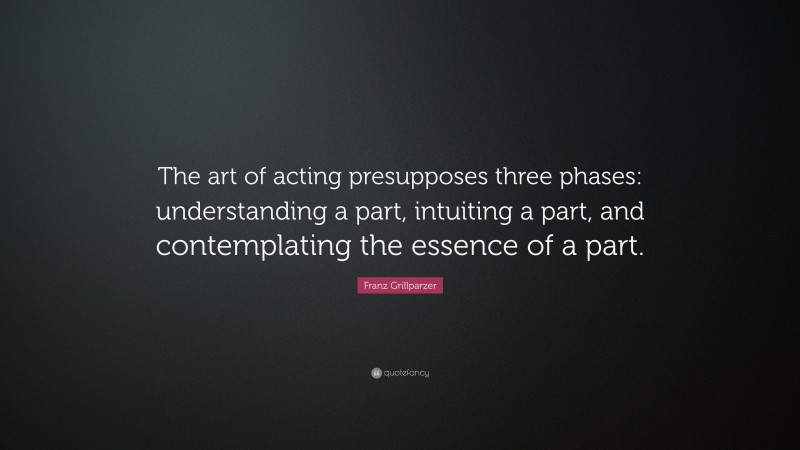 Franz Grillparzer Quote: “The art of acting presupposes three phases: understanding a part, intuiting a part, and contemplating the essence of a part.”