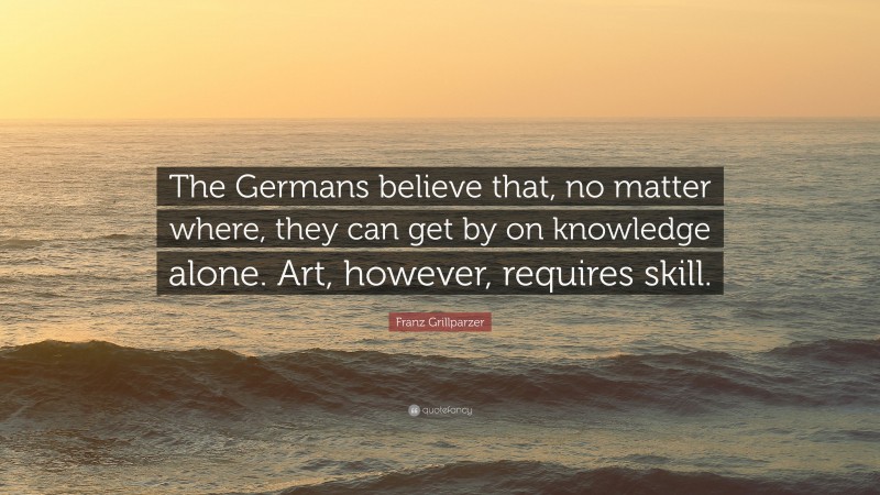 Franz Grillparzer Quote: “The Germans believe that, no matter where, they can get by on knowledge alone. Art, however, requires skill.”