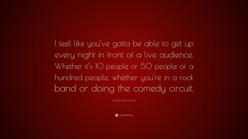 Sandra Bernhard Quote: “I feel like you’ve gotta be able to get up every night in front of a live audience. Whether it’s 10 people or 50 people or a hundred people, whether you’re in a rock band or doing the comedy circuit.”