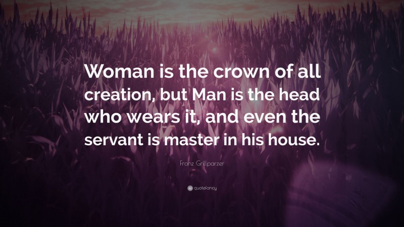 Franz Grillparzer Quote: “Woman is the crown of all creation, but Man is the head who wears it, and even the servant is master in his house.”