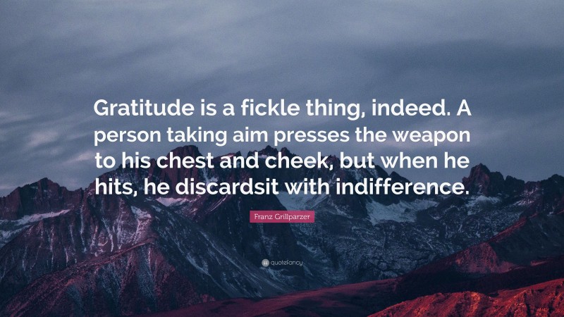 Franz Grillparzer Quote: “Gratitude is a fickle thing, indeed. A person taking aim presses the weapon to his chest and cheek, but when he hits, he discardsit with indifference.”