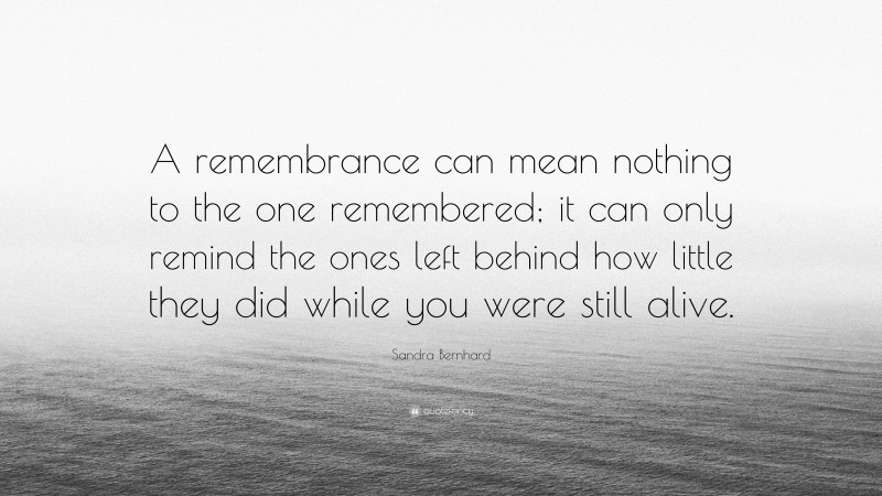 Sandra Bernhard Quote: “A remembrance can mean nothing to the one remembered; it can only remind the ones left behind how little they did while you were still alive.”