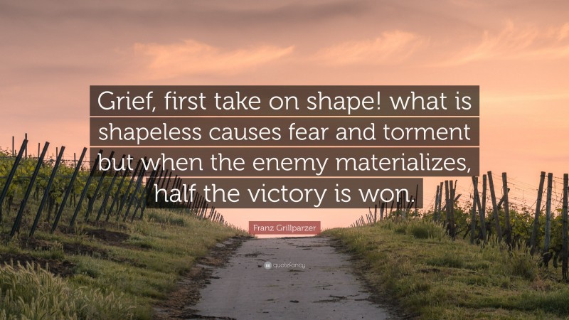Franz Grillparzer Quote: “Grief, first take on shape! what is shapeless causes fear and torment but when the enemy materializes, half the victory is won.”