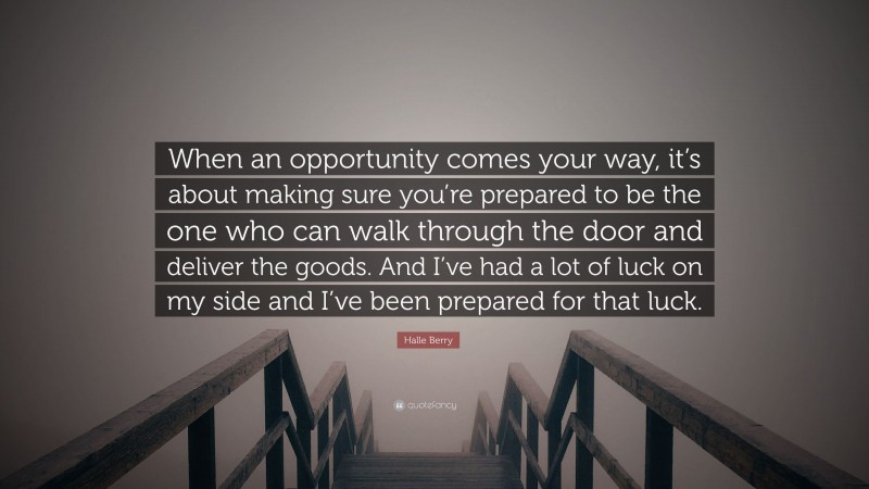 Halle Berry Quote: “When an opportunity comes your way, it’s about making sure you’re prepared to be the one who can walk through the door and deliver the goods. And I’ve had a lot of luck on my side and I’ve been prepared for that luck.”