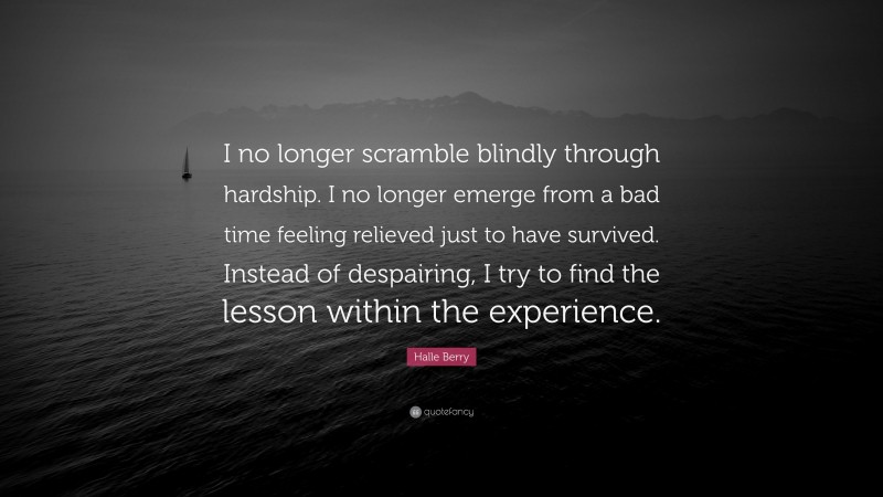 Halle Berry Quote: “I no longer scramble blindly through hardship. I no longer emerge from a bad time feeling relieved just to have survived. Instead of despairing, I try to find the lesson within the experience.”
