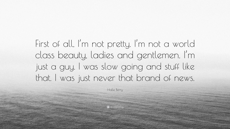 Halle Berry Quote: “First of all, I’m not pretty. I’m not a world class beauty, ladies and gentlemen. I’m just a guy. I was slow going and stuff like that. I was just never that brand of news.”