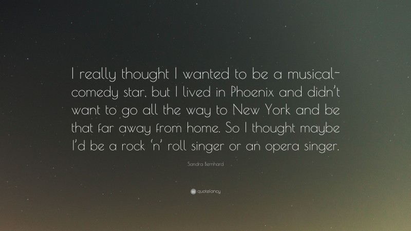 Sandra Bernhard Quote: “I really thought I wanted to be a musical-comedy star, but I lived in Phoenix and didn’t want to go all the way to New York and be that far away from home. So I thought maybe I’d be a rock ‘n’ roll singer or an opera singer.”