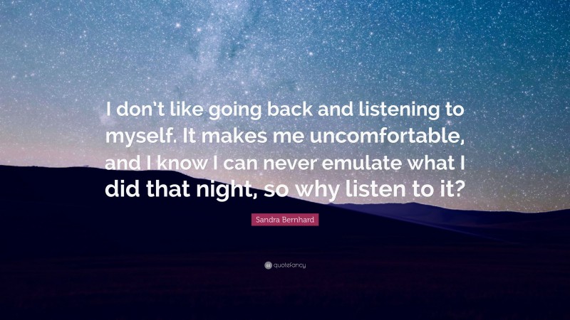 Sandra Bernhard Quote: “I don’t like going back and listening to myself. It makes me uncomfortable, and I know I can never emulate what I did that night, so why listen to it?”