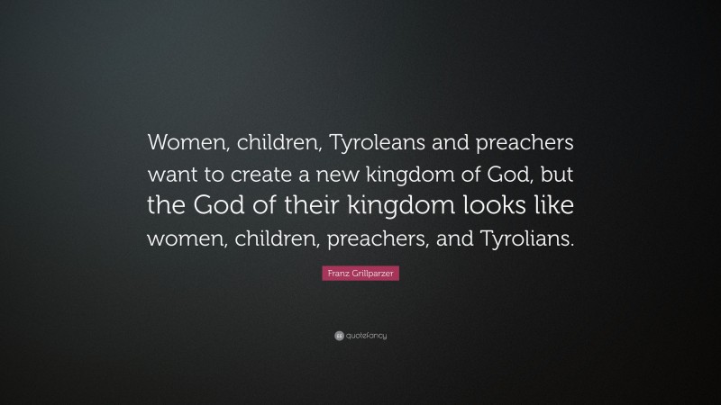 Franz Grillparzer Quote: “Women, children, Tyroleans and preachers want to create a new kingdom of God, but the God of their kingdom looks like women, children, preachers, and Tyrolians.”