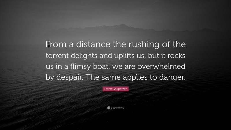 Franz Grillparzer Quote: “From a distance the rushing of the torrent delights and uplifts us, but it rocks us in a flimsy boat, we are overwhelmed by despair. The same applies to danger.”