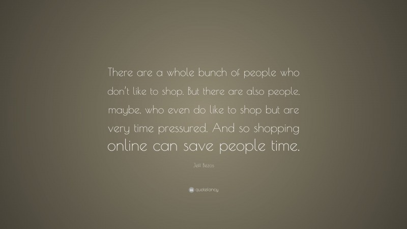 Jeff Bezos Quote: “There are a whole bunch of people who don’t like to shop. But there are also people, maybe, who even do like to shop but are very time pressured. And so shopping online can save people time.”