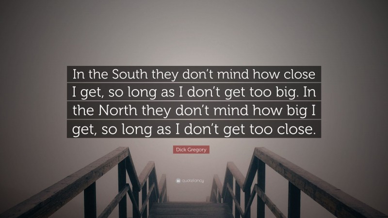 Dick Gregory Quote: “In the South they don’t mind how close I get, so long as I don’t get too big. In the North they don’t mind how big I get, so long as I don’t get too close.”