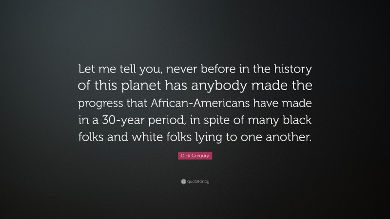 Dick Gregory Quote: “Let me tell you, never before in the history of this planet has anybody made the progress that African-Americans have made in a 30-year period, in spite of many black folks and white folks lying to one another.”