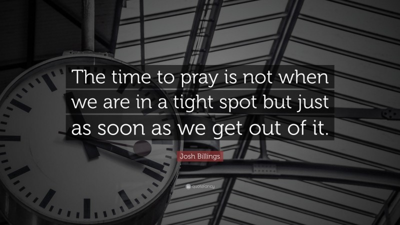 Josh Billings Quote: “The time to pray is not when we are in a tight spot but just as soon as we get out of it.”