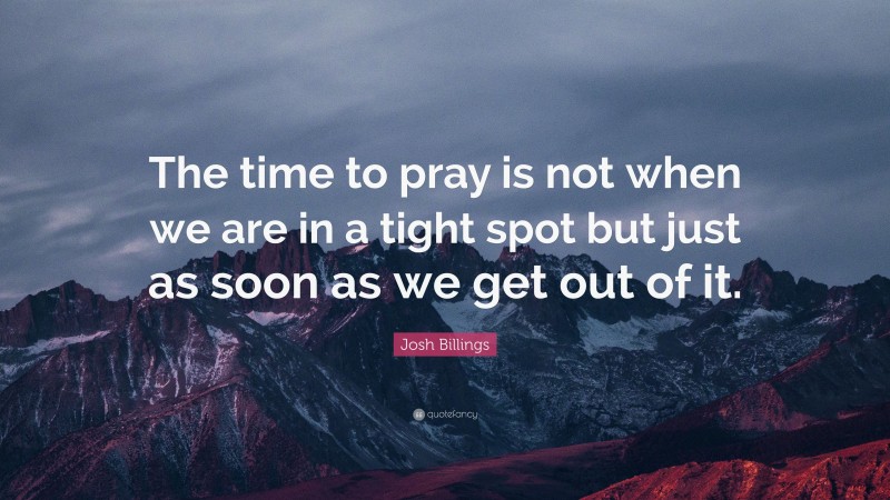Josh Billings Quote: “The time to pray is not when we are in a tight spot but just as soon as we get out of it.”