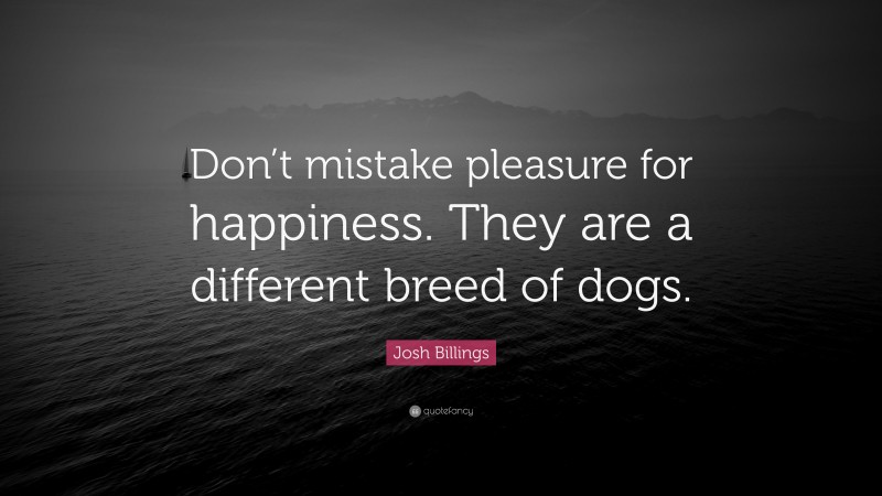 Josh Billings Quote: “Don’t mistake pleasure for happiness. They are a different breed of dogs.”