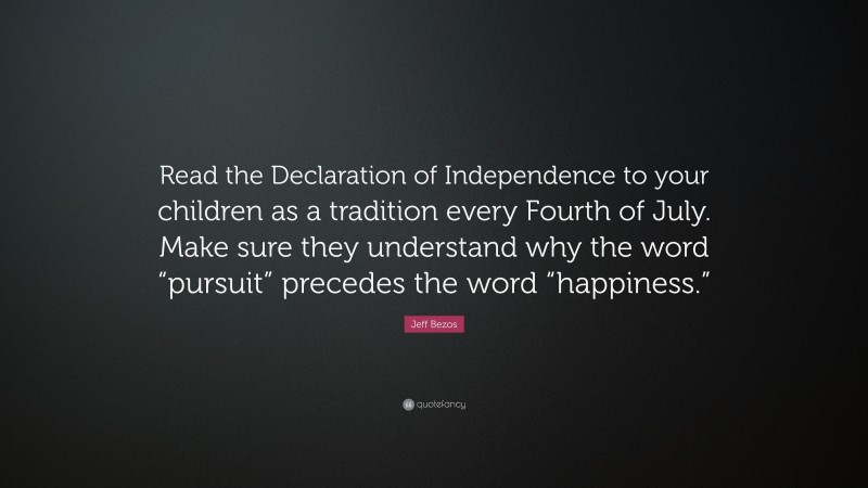 Jeff Bezos Quote: “Read the Declaration of Independence to your children as a tradition every Fourth of July. Make sure they understand why the word “pursuit” precedes the word “happiness.””