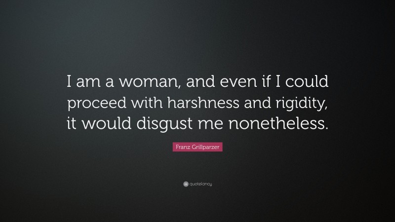 Franz Grillparzer Quote: “I am a woman, and even if I could proceed with harshness and rigidity, it would disgust me nonetheless.”
