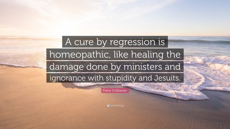 Franz Grillparzer Quote: “A cure by regression is homeopathic, like healing the damage done by ministers and ignorance with stupidity and Jesuits.”