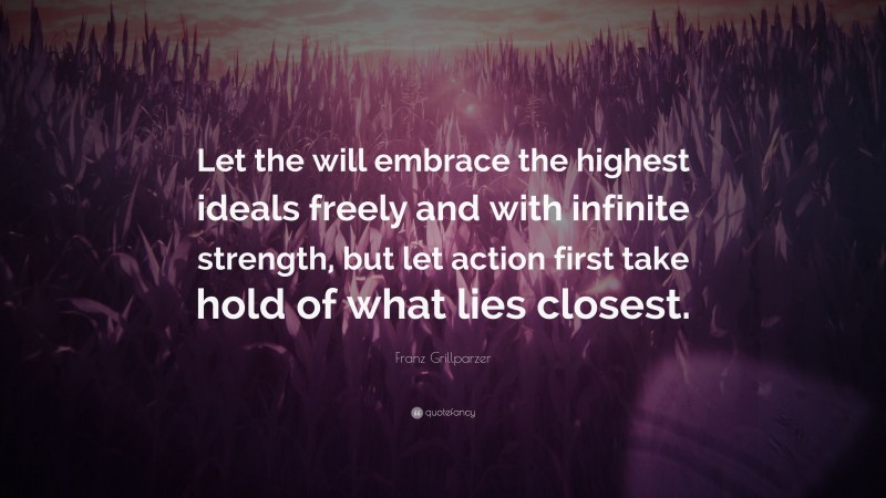 Franz Grillparzer Quote: “Let the will embrace the highest ideals freely and with infinite strength, but let action first take hold of what lies closest.”