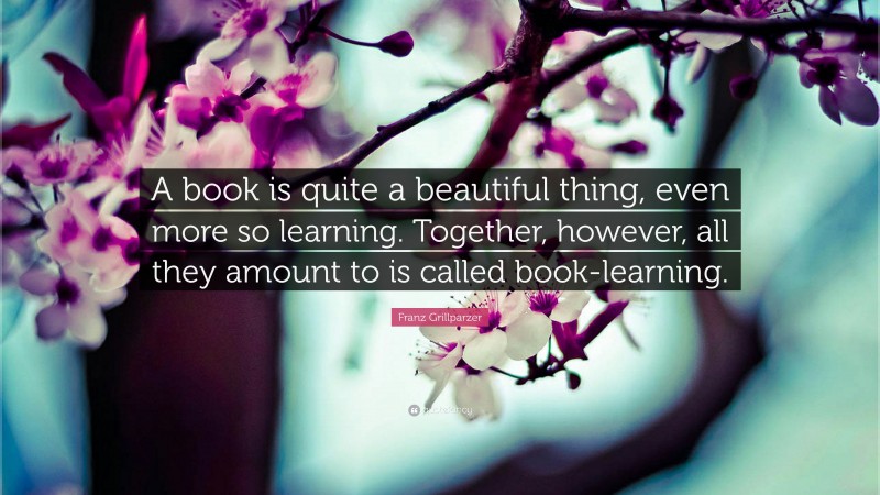 Franz Grillparzer Quote: “A book is quite a beautiful thing, even more so learning. Together, however, all they amount to is called book-learning.”