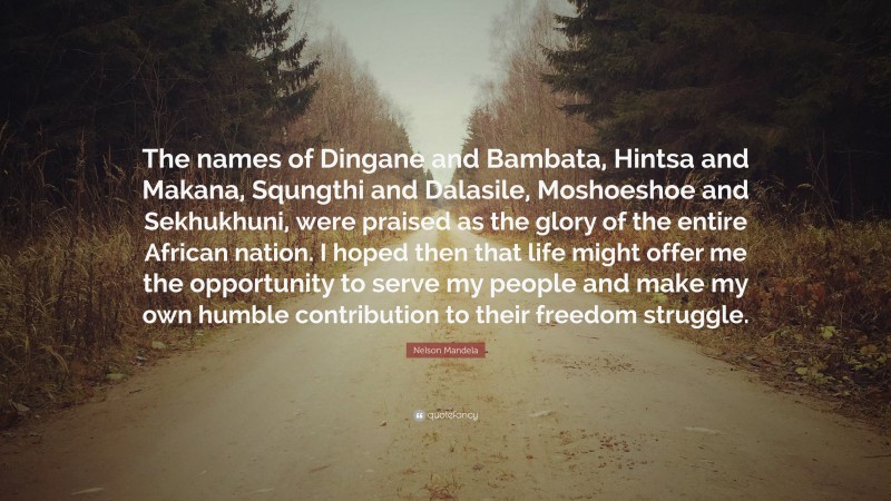 Nelson Mandela Quote: “The names of Dingane and Bambata, Hintsa and Makana, Squngthi and Dalasile, Moshoeshoe and Sekhukhuni, were praised as the glory of the entire African nation. I hoped then that life might offer me the opportunity to serve my people and make my own humble contribution to their freedom struggle.”