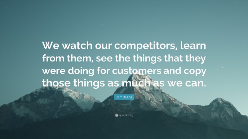 Jeff Bezos Quote: “We watch our competitors, learn from them, see the things that they were doing for customers and copy those things as much as we can.”