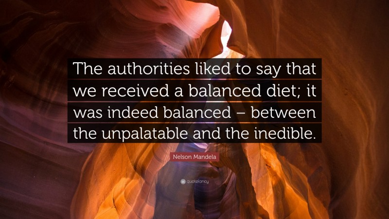 Nelson Mandela Quote: “The authorities liked to say that we received a balanced diet; it was indeed balanced – between the unpalatable and the inedible.”