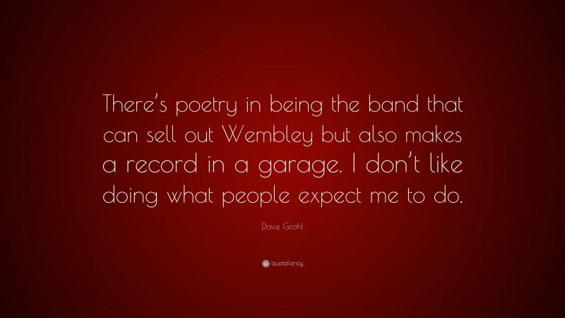 Dave Grohl Quote: “There’s poetry in being the band that can sell out Wembley but also makes a record in a garage. I don’t like doing what people expect me to do.”