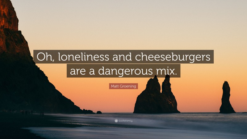 Matt Groening Quote: “Oh, loneliness and cheeseburgers are a dangerous mix.”