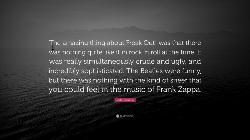 Matt Groening Quote: “The amazing thing about Freak Out! was that there was nothing quite like it in rock ’n roll at the time. It was really simultaneously crude and ugly, and incredibly sophisticated. The Beatles were funny, but there was nothing with the kind of sneer that you could feel in the music of Frank Zappa.”