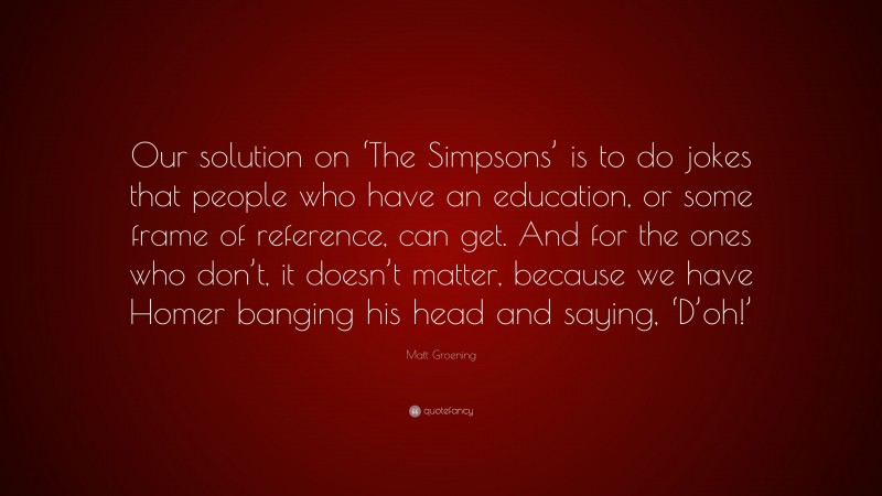 Matt Groening Quote: “Our solution on ‘The Simpsons’ is to do jokes that people who have an education, or some frame of reference, can get. And for the ones who don’t, it doesn’t matter, because we have Homer banging his head and saying, ‘D’oh!’”
