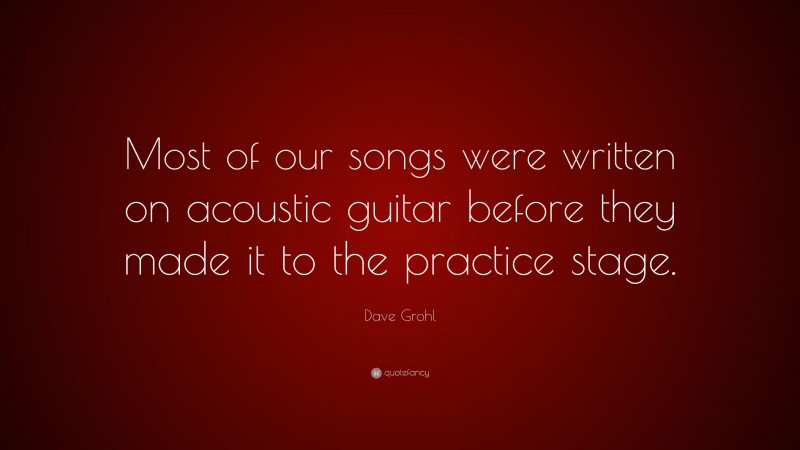 Dave Grohl Quote: “Most of our songs were written on acoustic guitar before they made it to the practice stage.”