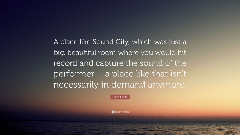 Dave Grohl Quote: “A place like Sound City, which was just a big, beautiful room where you would hit record and capture the sound of the performer – a place like that isn’t necessarily in demand anymore.”