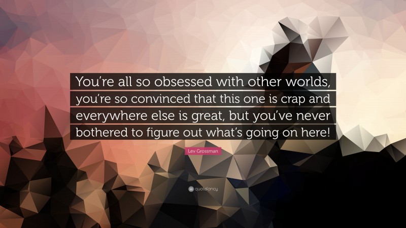 Lev Grossman Quote: “You’re all so obsessed with other worlds, you’re so convinced that this one is crap and everywhere else is great, but you’ve never bothered to figure out what’s going on here!”