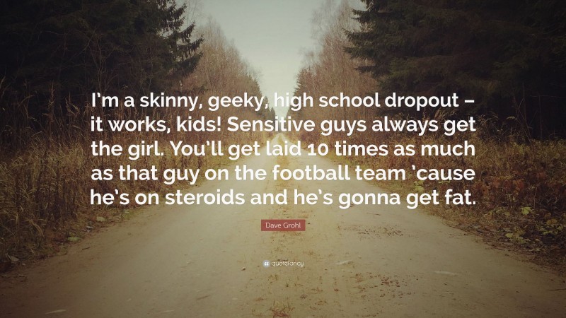 Dave Grohl Quote: “I’m a skinny, geeky, high school dropout – it works, kids! Sensitive guys always get the girl. You’ll get laid 10 times as much as that guy on the football team ’cause he’s on steroids and he’s gonna get fat.”