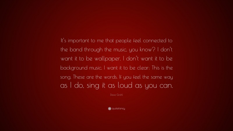 Dave Grohl Quote: “It’s important to me that people feel connected to the band through the music, you know? I don’t want it to be wallpaper. I don’t want it to be background music. I want it to be clear: This is the song. These are the words. If you feel the same way as I do, sing it as loud as you can.”
