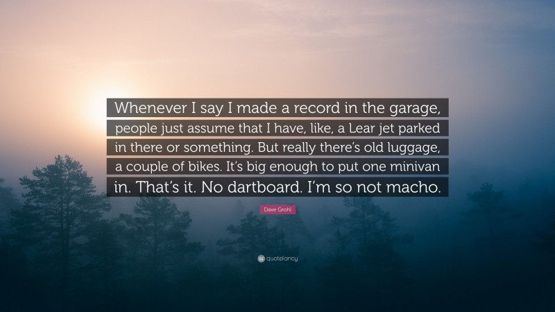 Dave Grohl Quote: “Whenever I say I made a record in the garage, people just assume that I have, like, a Lear jet parked in there or something. But really there’s old luggage, a couple of bikes. It’s big enough to put one minivan in. That’s it. No dartboard. I’m so not macho.”