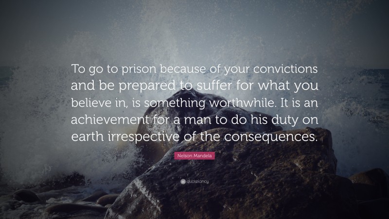 Nelson Mandela Quote: “To go to prison because of your convictions and be prepared to suffer for what you believe in, is something worthwhile. It is an achievement for a man to do his duty on earth irrespective of the consequences.”