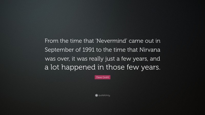 Dave Grohl Quote: “From the time that ‘Nevermind’ came out in September of 1991 to the time that Nirvana was over, it was really just a few years, and a lot happened in those few years.”