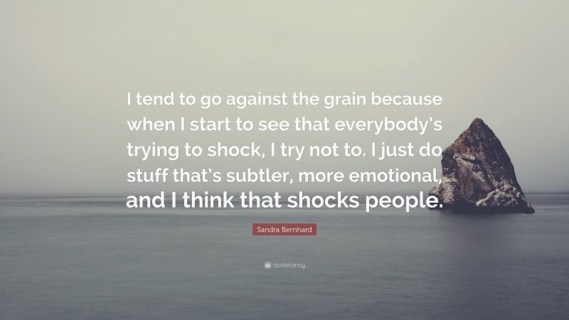 Sandra Bernhard Quote: “I tend to go against the grain because when I start to see that everybody’s trying to shock, I try not to. I just do stuff that’s subtler, more emotional, and I think that shocks people.”