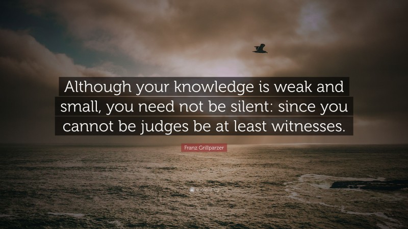 Franz Grillparzer Quote: “Although your knowledge is weak and small, you need not be silent: since you cannot be judges be at least witnesses.”