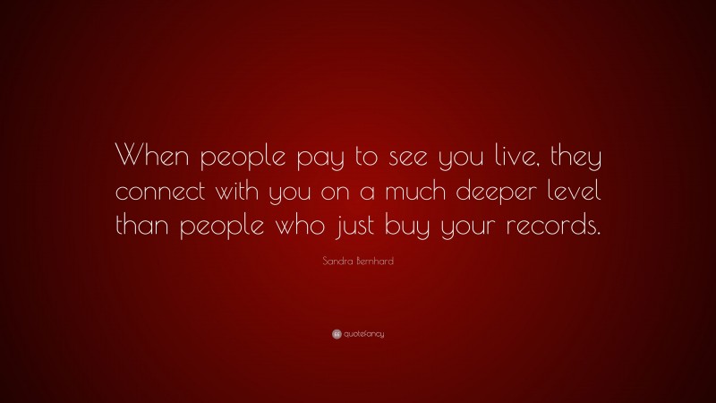 Sandra Bernhard Quote: “When people pay to see you live, they connect with you on a much deeper level than people who just buy your records.”