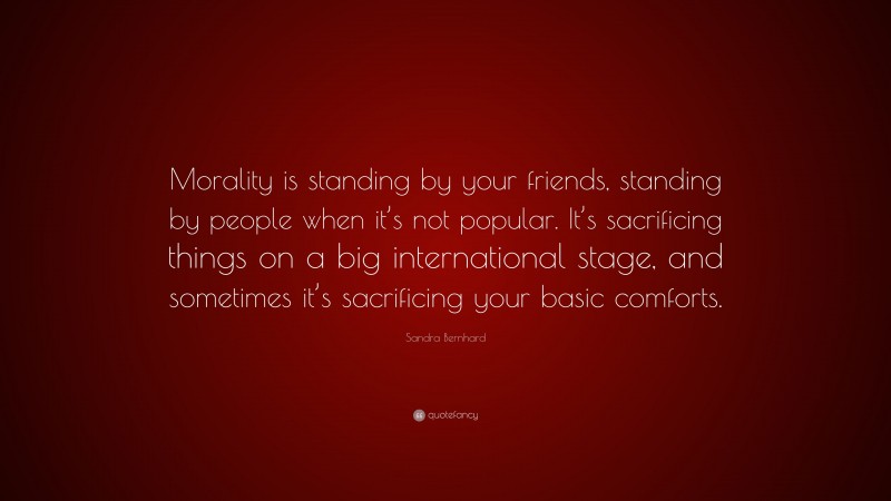 Sandra Bernhard Quote: “Morality is standing by your friends, standing by people when it’s not popular. It’s sacrificing things on a big international stage, and sometimes it’s sacrificing your basic comforts.”