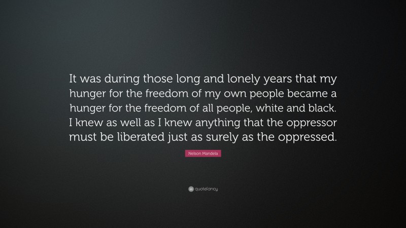 Nelson Mandela Quote: “It was during those long and lonely years that my hunger for the freedom of my own people became a hunger for the freedom of all people, white and black. I knew as well as I knew anything that the oppressor must be liberated just as surely as the oppressed.”