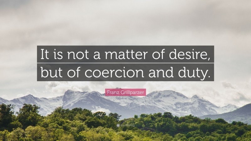 Franz Grillparzer Quote: “It is not a matter of desire, but of coercion and duty.”