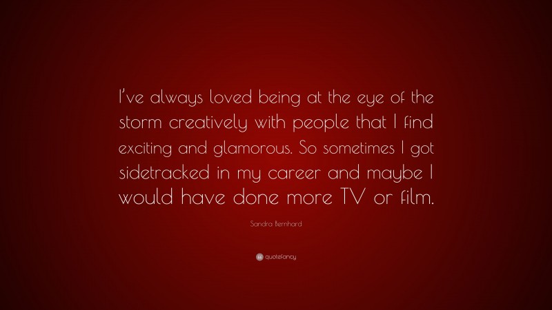 Sandra Bernhard Quote: “I’ve always loved being at the eye of the storm creatively with people that I find exciting and glamorous. So sometimes I got sidetracked in my career and maybe I would have done more TV or film.”