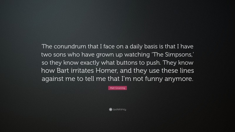Matt Groening Quote: “The conundrum that I face on a daily basis is that I have two sons who have grown up watching ‘The Simpsons,’ so they know exactly what buttons to push. They know how Bart irritates Homer, and they use these lines against me to tell me that I’m not funny anymore.”